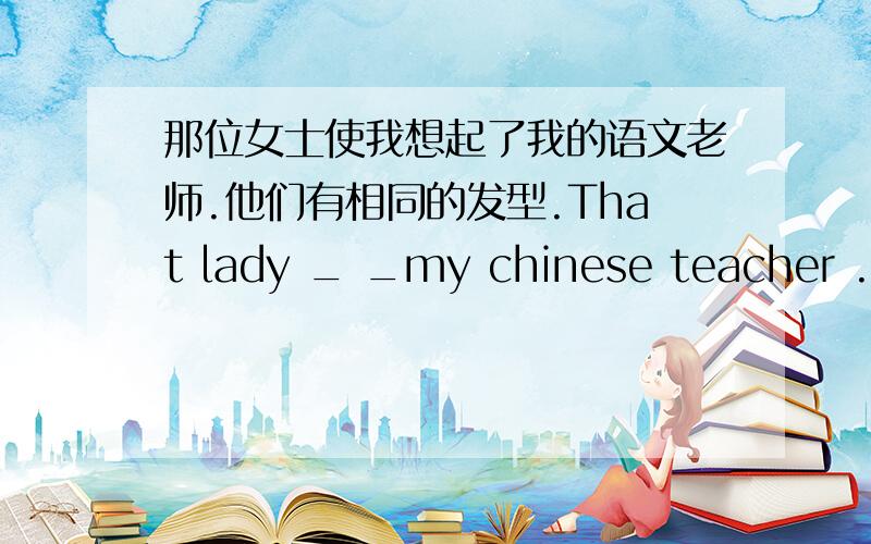 那位女士使我想起了我的语文老师.他们有相同的发型.That lady _ _my chinese teacher .They have _ _ _