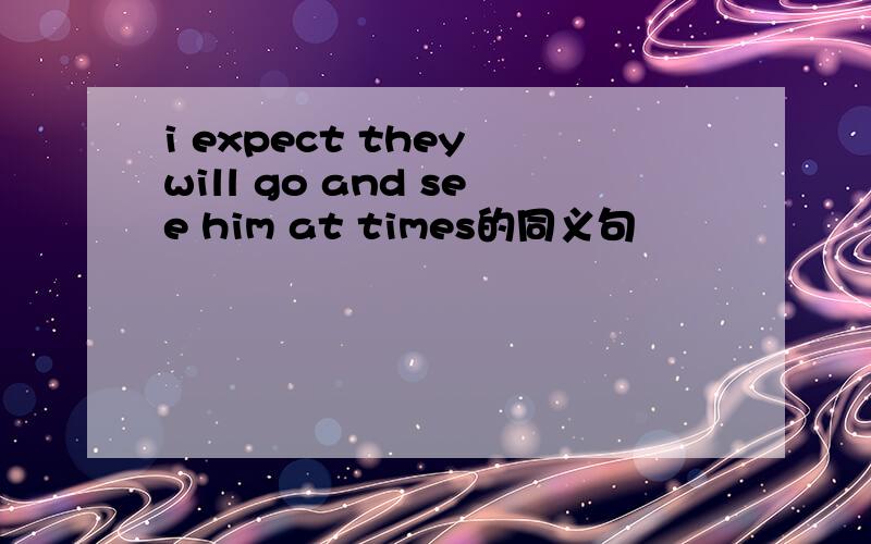 i expect they will go and see him at times的同义句