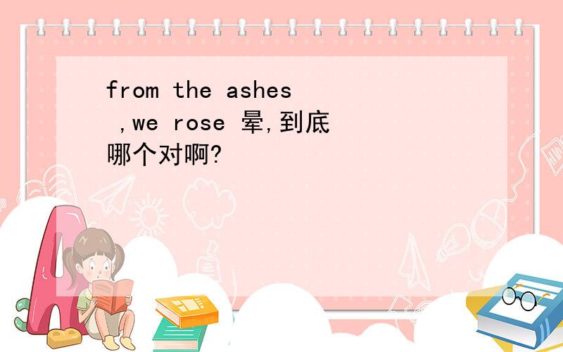 from the ashes ,we rose 晕,到底哪个对啊?