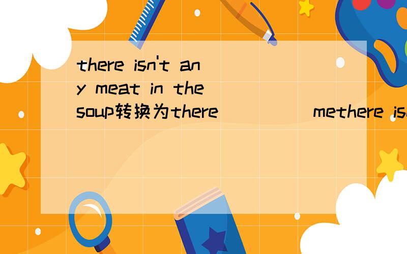 there isn't any meat in the soup转换为there__ __ methere isn't any meat in the soup转换为there__ __ meat in the soup