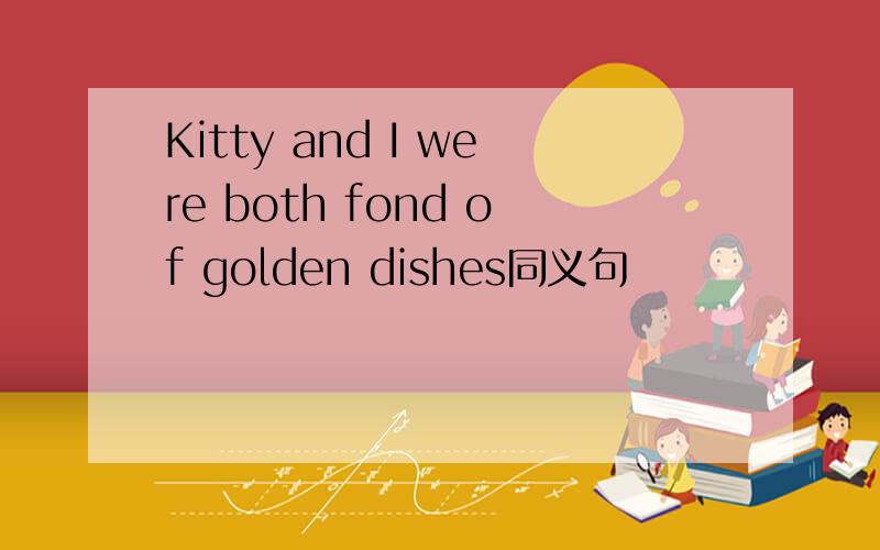 Kitty and I were both fond of golden dishes同义句