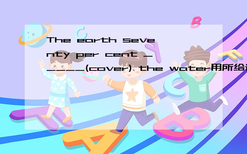 The earth seventy per cent _____(cover) the water用所给词适当形式填空