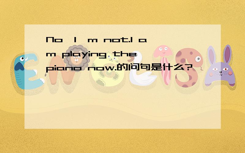 No,I'm not.I am playing the piano now.的问句是什么?