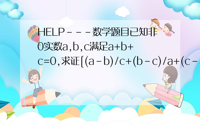HELP---数学题目已知非0实数a,b,c满足a+b+c=0,求证[(a-b)/c+(b-c)/a+(c-a)/b][c/(a-b)+a/(b-c)+b/(c-a)]sorry,要求的是[(a-b)/c+(b-c)/a+(c-a)/b][c/(a-b)+a/(b-c)+b/(c-a)]=9