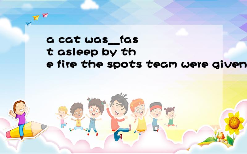 a cat was__fast asleep by the fire the spots team were given a __(英雄搬的｝welcome.