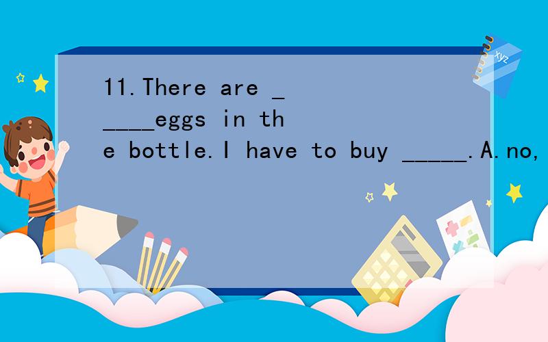 11.There are _____eggs in the bottle.I have to buy _____.A.no,little   B.a little,little C.few,some  D.a few,few17.Could you give me some ink?Sorry,I have__________ in my bottle.　A.a few　B.few　C.a little　D.littleThe white erasers are mine.(