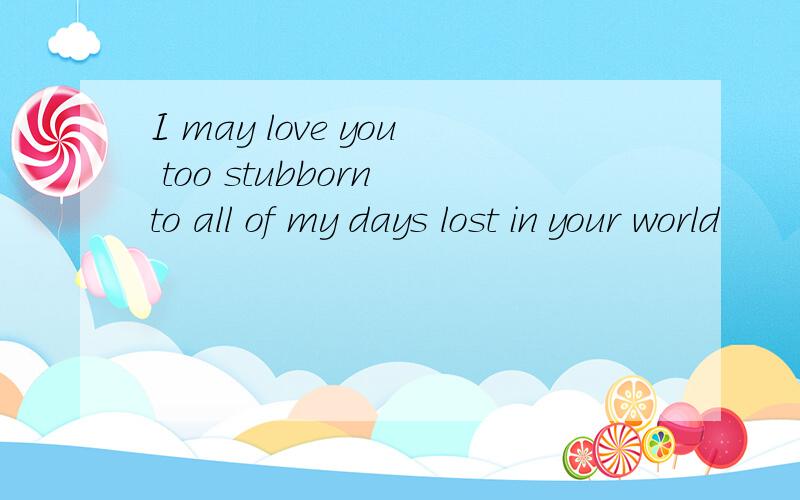 I may love you too stubborn to all of my days lost in your world