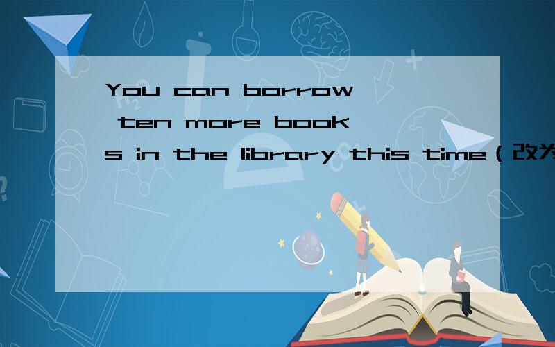 You can borrow ten more books in the library this time（改为同义句）You can borrow ____ ____ books in the library this time.