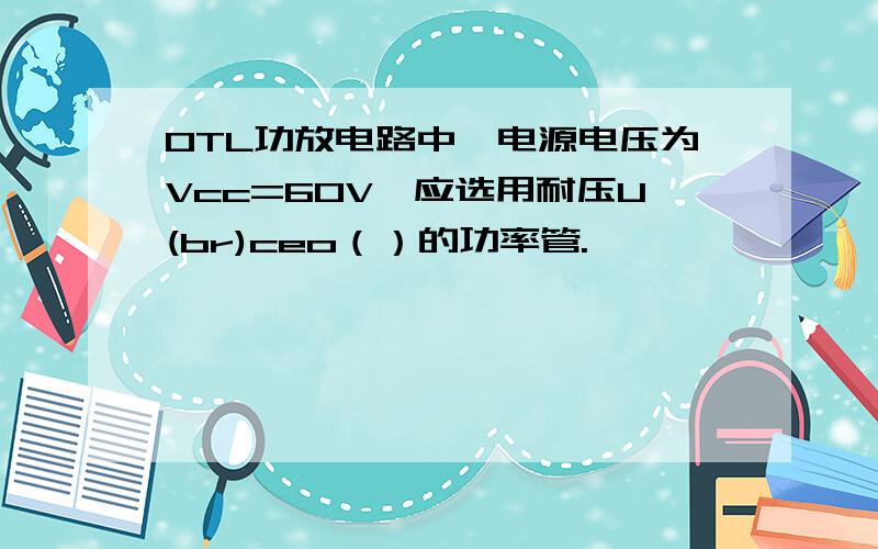 OTL功放电路中,电源电压为Vcc=60V,应选用耐压U(br)ceo（）的功率管.