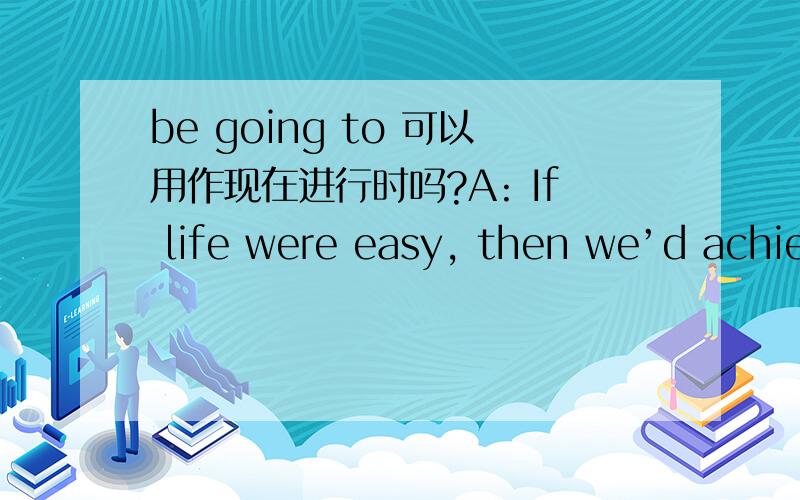 be going to 可以用作现在进行时吗?A: If life were easy, then we’d achieve our ambition quickly and then get bored. B: Unfortunately, it’s inevitable that some people  are going to work hard yet not succeed. A: 如果人生简单,我们