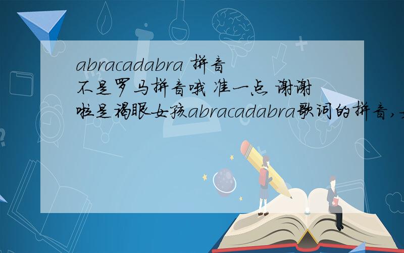 abracadabra 拼音不是罗马拼音哦 准一点 谢谢啦是褐眼女孩abracadabra歌词的拼音,如果没有,sigh和how的歌词也可以,歌词是中文音也行