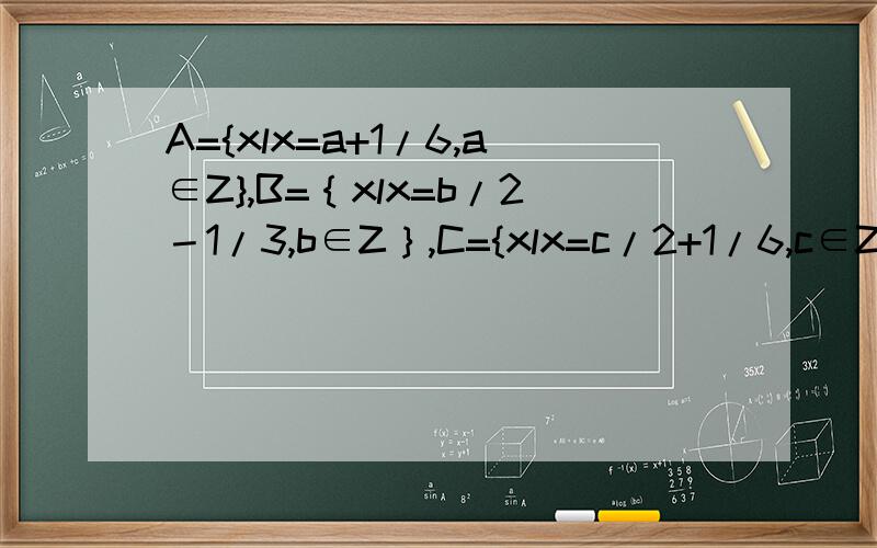 A={xlx=a+1/6,a∈Z},B=｛xlx=b/2－1/3,b∈Z｝,C={xlx=c/2+1/6,c∈Z},判断A,B,C的关系.麻烦写出过程