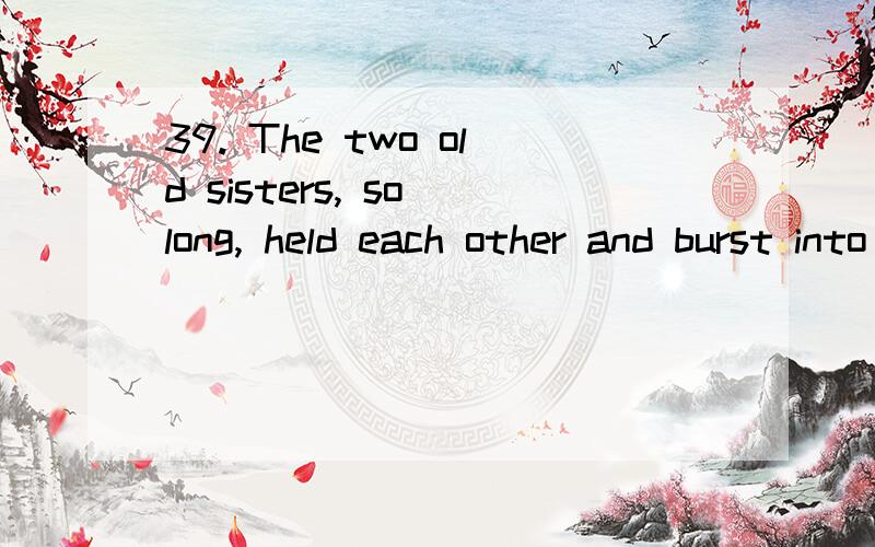 39. The two old sisters, so long, held each other and burst into tears. （2013年虹口二模）A. being separated                      B. having been separatedC. having separated                     D. separating不是说having been done不做后