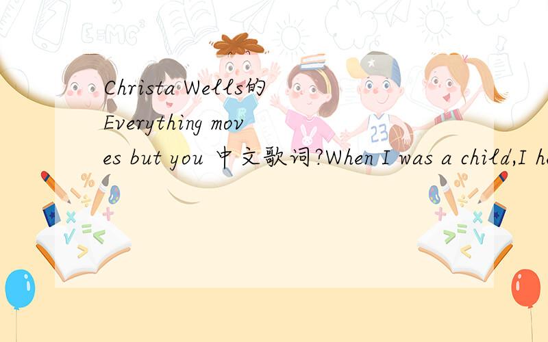 Christa Wells的Everything moves but you 中文歌词?When I was a child,I held to my mother tightly*Then I grew taller and left to follow my dreamsI went after my dreams,and some of them brought me delightBut they didn't bring me everything I hoped