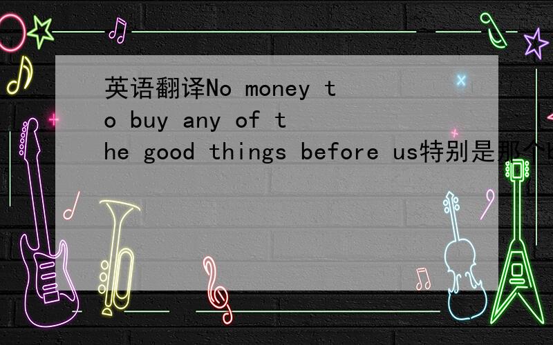 英语翻译No money to buy any of the good things before us特别是那个before us