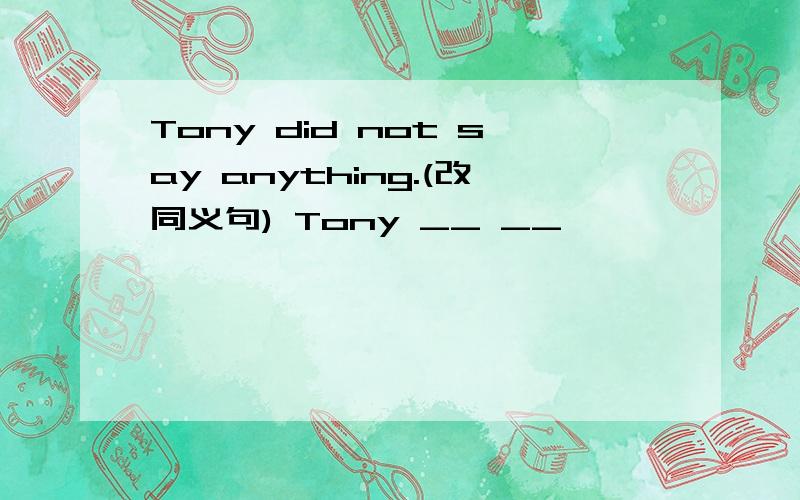 Tony did not say anything.(改同义句) Tony __ __