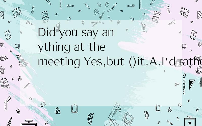 Did you say anything at the meeting Yes,but ()it.A.I'd rather not do B.I'd rather not doing C.I'd rather not have done Di'dther not did