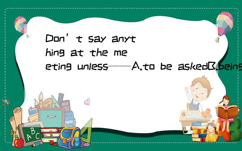 Don’t say anything at the meeting unless——A.to be askedB.being askedC.askingD.asked为什么