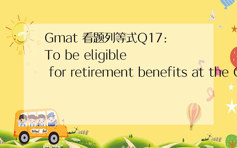 Gmat 看题列等式Q17:To be eligible for retirement benefits at the Omega Corporation,the sum of an employee’s age,in years,and the number of years of employment must be at least 70.If x,where x < 70,is a certain employee’s age when hired and y