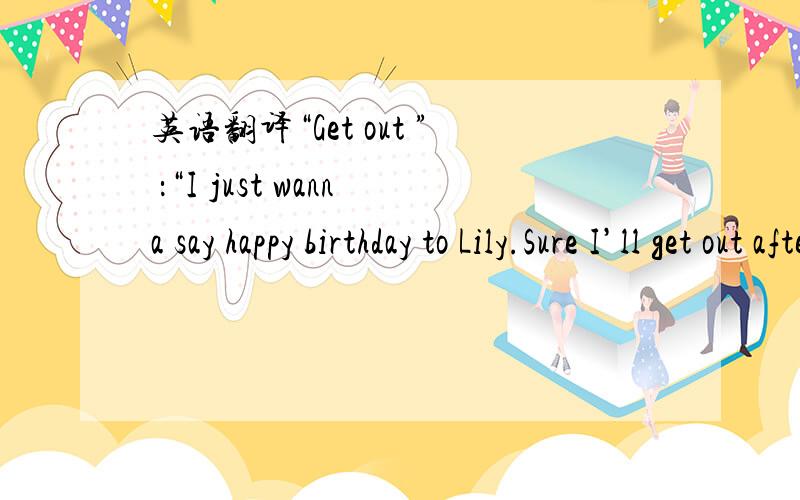 英语翻译“Get out ” ：“I just wanna say happy birthday to Lily.Sure I’ll get out after that .” ：“I don’t wanna be rude ,but will you please fuck off right now ” “Don’t be sush an asshole ” ：“He is not an asshole .He ju