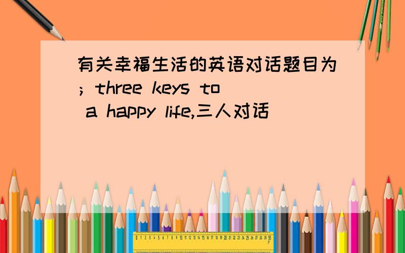 有关幸福生活的英语对话题目为；three keys to a happy life,三人对话