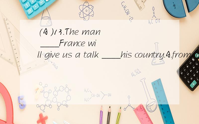 (A )13.The man ____France will give us a talk ____his country.A.from,on B.of,in C.of,about D.from,of