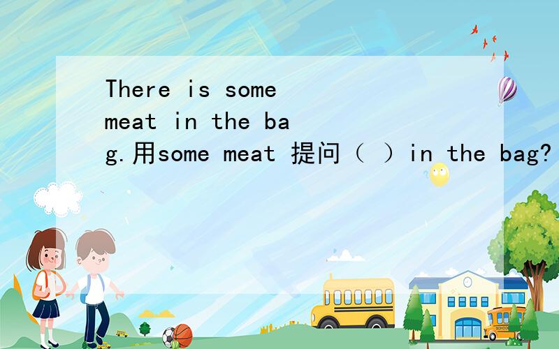 There is some meat in the bag.用some meat 提问（ ）in the bag?