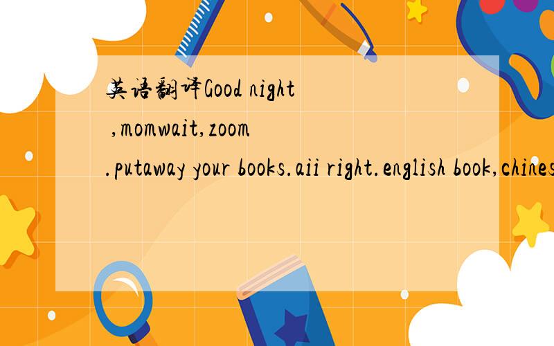 英语翻译Good night ,momwait,zoom.putaway your books.aii right.english book,chinese book.zoom,iseverything in your schoolbag?yes,mom.good,hava agood dream.some more no,thanks.i'm fuii.oh,my schooibag is heavy.take out your book,piease.ah.oh!sorry