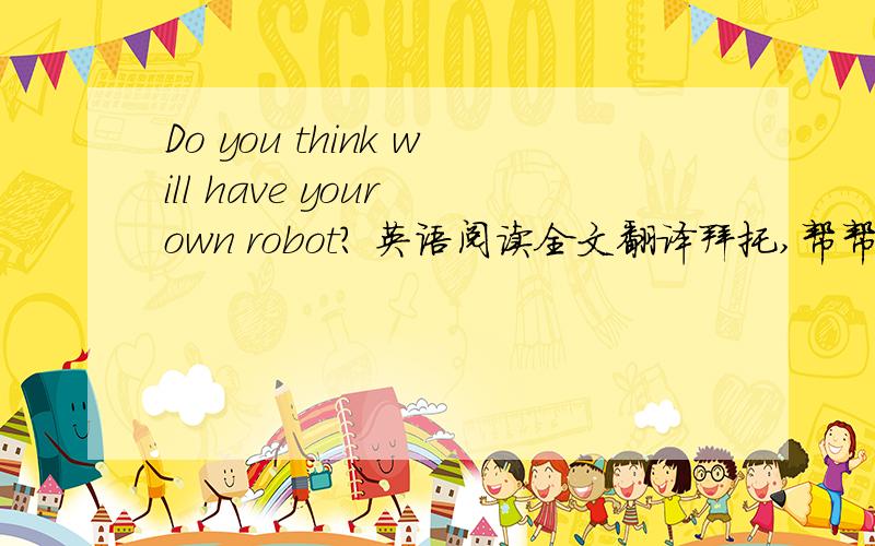 Do you think will have your own robot? 英语阅读全文翻译拜托,帮帮忙.是全文翻译,全文~~~~~~~~~不是一段哦                                             拜托  拜托
