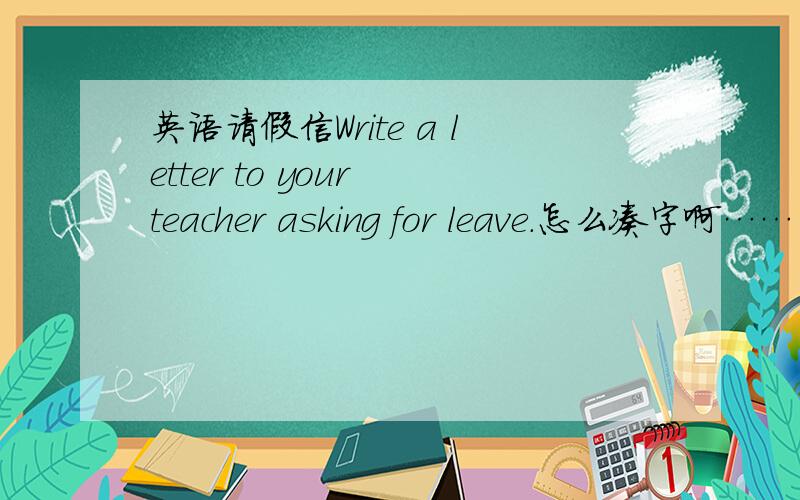 英语请假信Write a letter to your teacher asking for leave.怎么凑字啊……