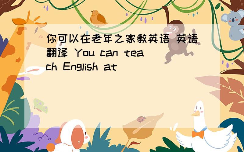 你可以在老年之家教英语 英语翻译 You can teach English at ___ ___ ___ ___.