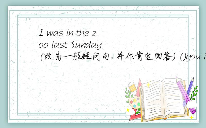 I was in the zoo last Sunday（改为一般疑问句,并作肯定回答） （）you in the zoo last Sunday?No,（） （）