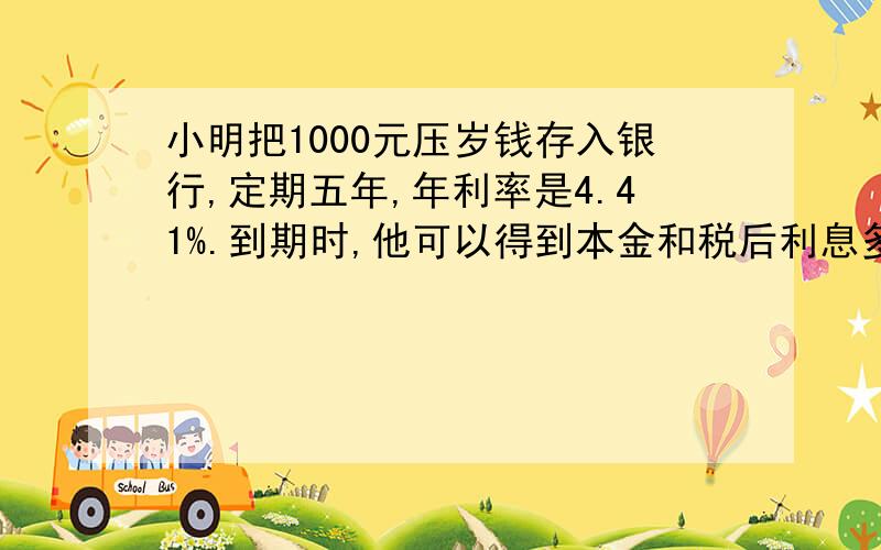 小明把1000元压岁钱存入银行,定期五年,年利率是4.41%.到期时,他可以得到本金和税后利息多少元（利息税的税率为5%）