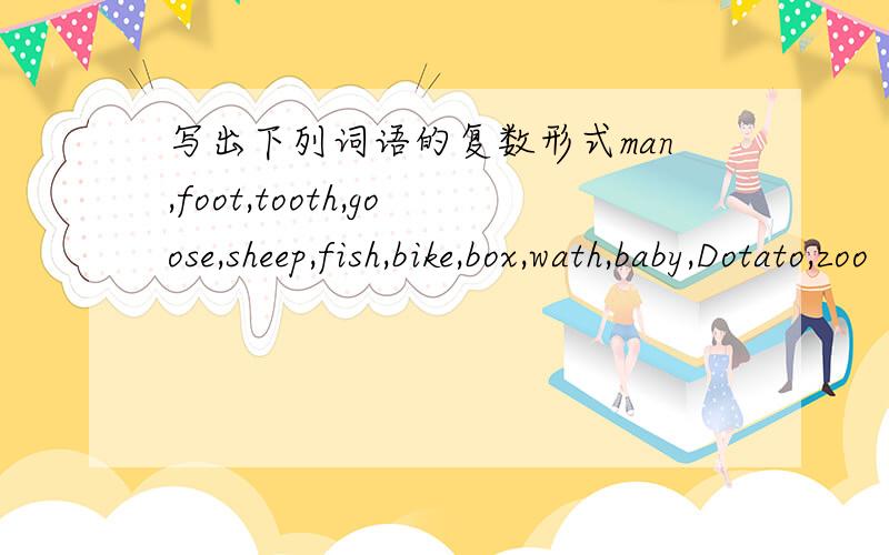 写出下列词语的复数形式man,foot,tooth,goose,sheep,fish,bike,box,wath,baby,Dotato,zoo