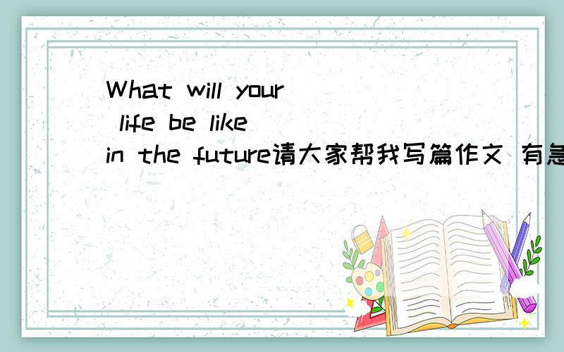 What will your life be like in the future请大家帮我写篇作文 有急用