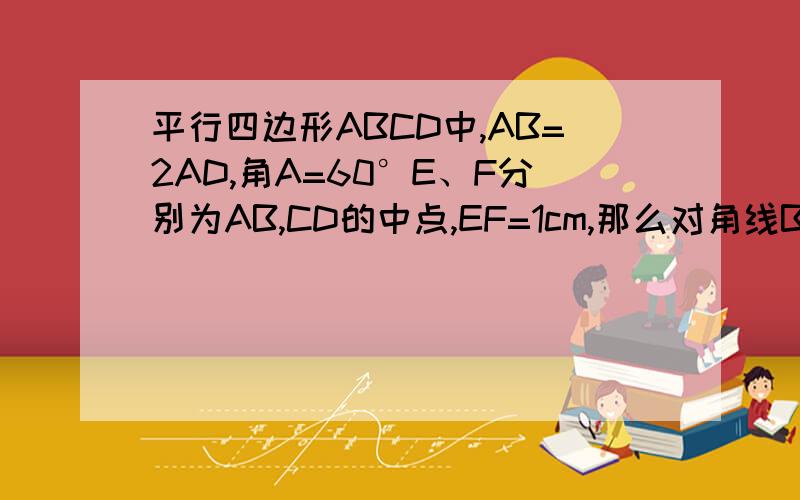 平行四边形ABCD中,AB=2AD,角A=60°E、F分别为AB,CD的中点,EF=1cm,那么对角线BD的长度是多少?
