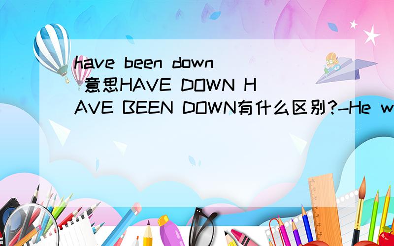 have been down 意思HAVE DOWN HAVE BEEN DOWN有什么区别?-He wants to have _____word with you.-I know,___word has come that I am the next person he wants to talk.A:/ ,the B:a ,the C:a,/ D:the ,a选什么?最好讲解下.补充下：be make use