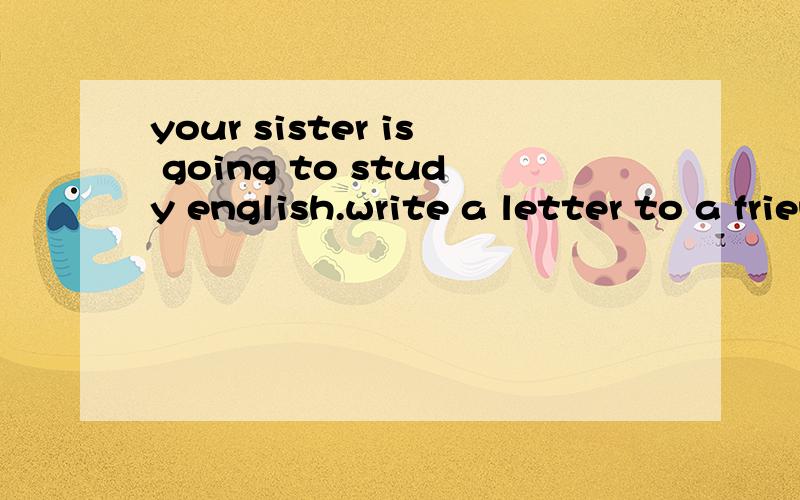 your sister is going to study english.write a letter to a friend of your,who is an Enlish teacher