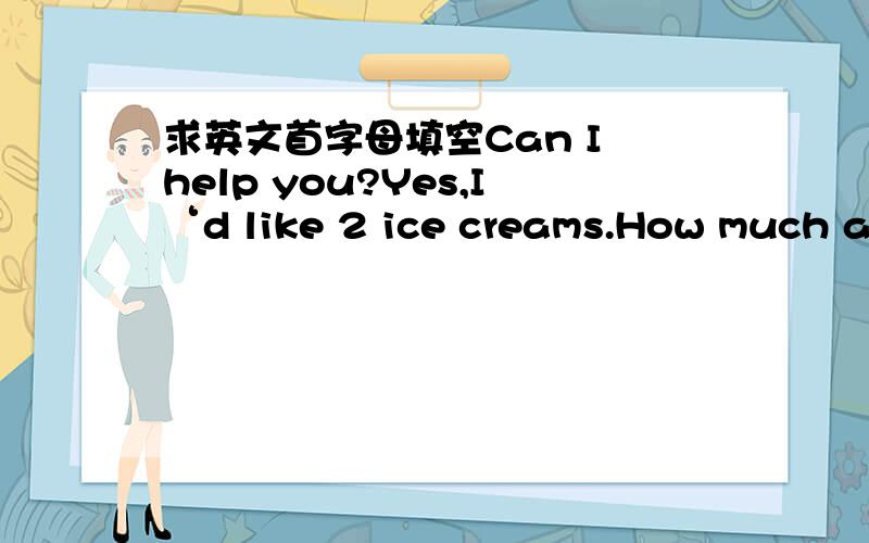 求英文首字母填空Can I help you?Yes,I‘d like 2 ice creams.How much are they?4 yuan e_____.What else do you want?I need some pencils,please.