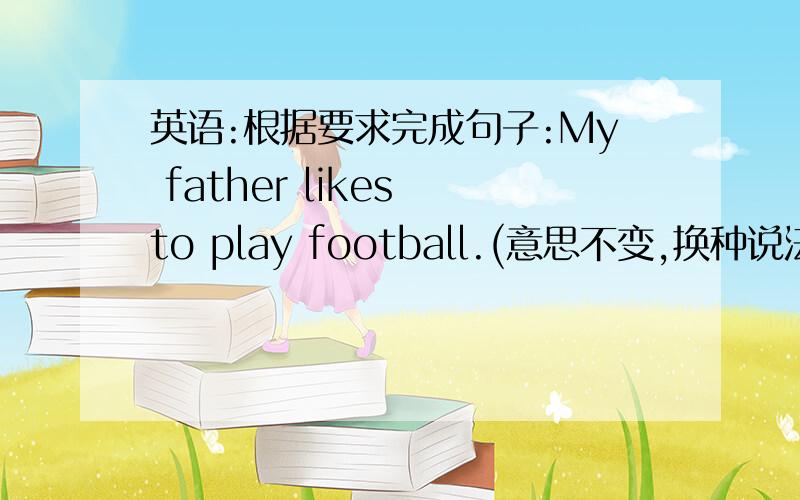 英语:根据要求完成句子:My father likes to play football.(意思不变,换种说法) My father likes________.快点!明天9月10号就要交了!好的再加分!