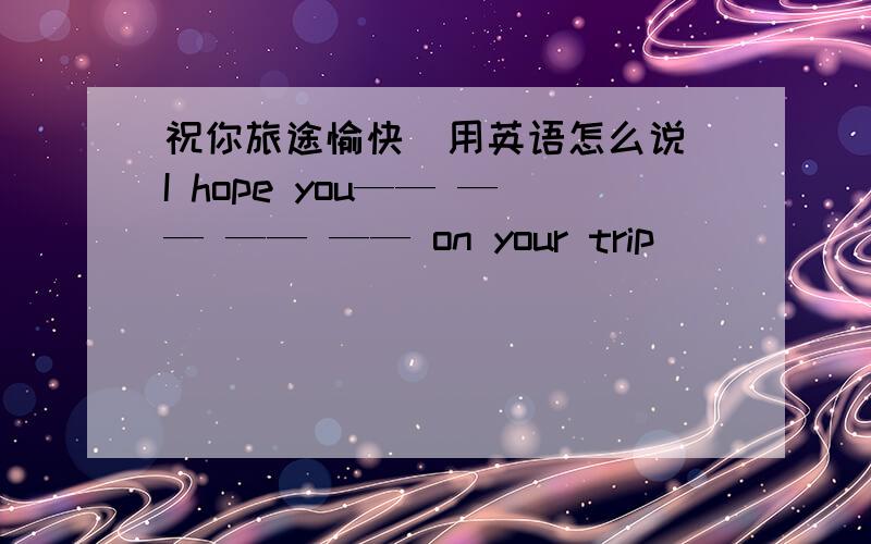 祝你旅途愉快（用英语怎么说）I hope you—— —— —— —— on your trip
