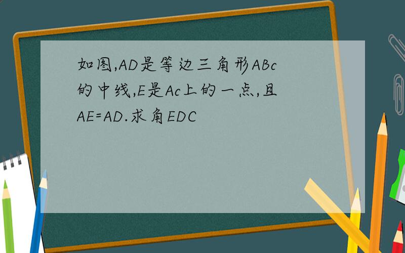 如图,AD是等边三角形ABc的中线,E是Ac上的一点,且AE=AD.求角EDC