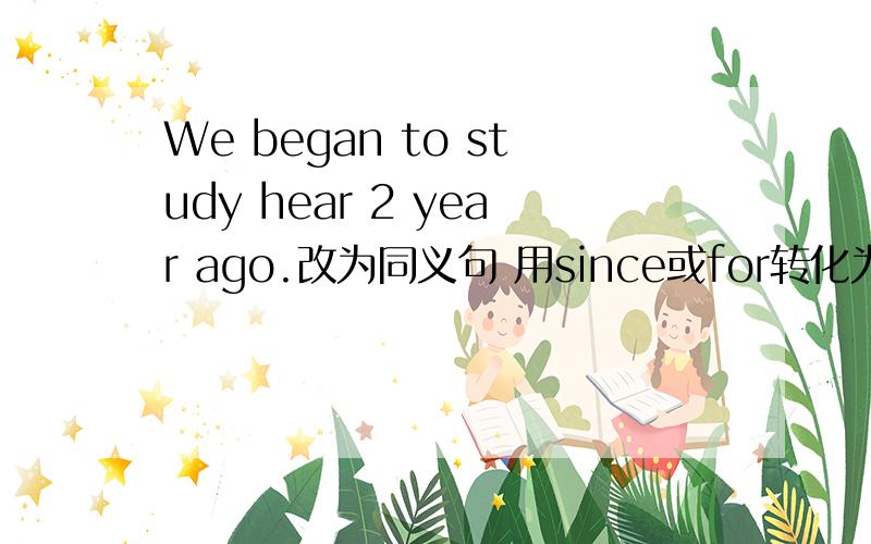 We began to study hear 2 year ago.改为同义句 用since或for转化为现在完成时的句子