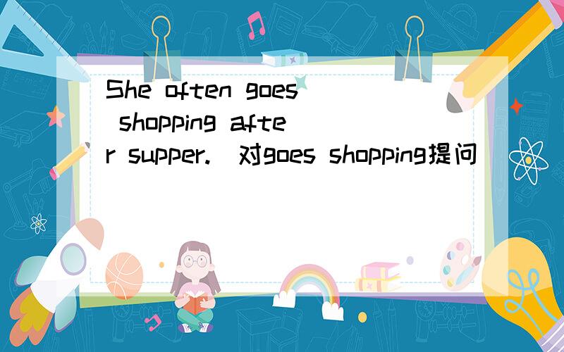 She often goes shopping after supper.(对goes shopping提问）___ ___she often____after supper