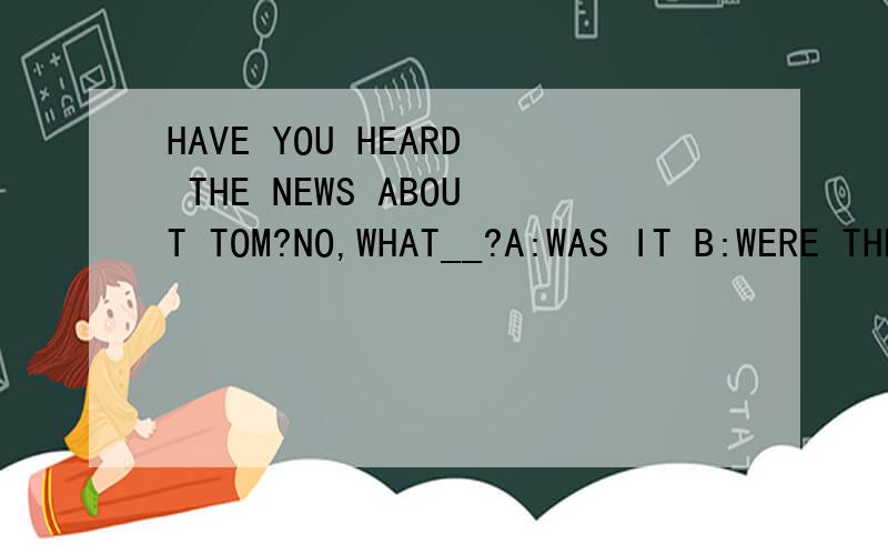 HAVE YOU HEARD THE NEWS ABOUT TOM?NO,WHAT__?A:WAS IT B:WERE THEY C:ARE THER D:IS IT