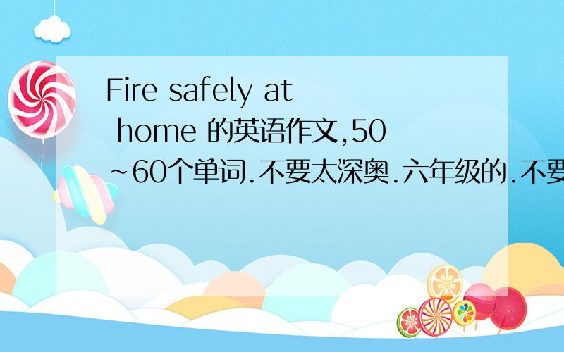 Fire safely at home 的英语作文,50~60个单词.不要太深奥.六年级的.不要太长,不要太短