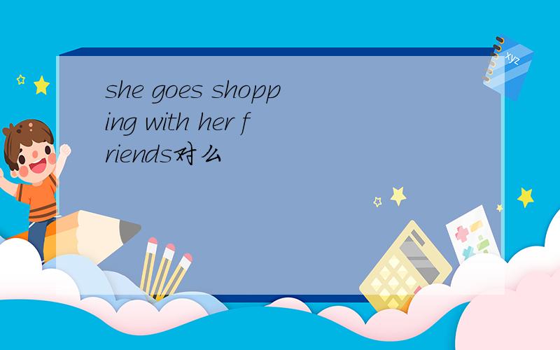 she goes shopping with her friends对么