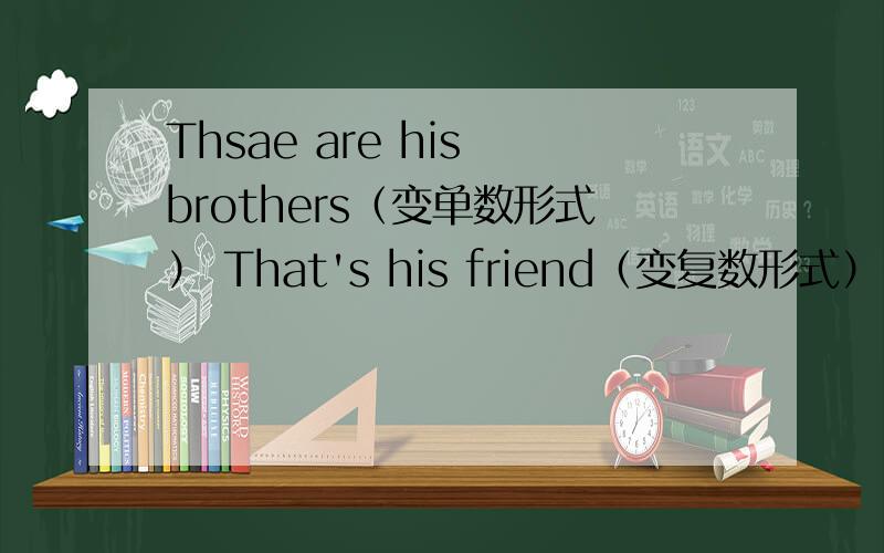 Thsae are his brothers（变单数形式） That's his friend（变复数形式） Is this your sister?(做否定回答) Those are my friends,(变单数形式)