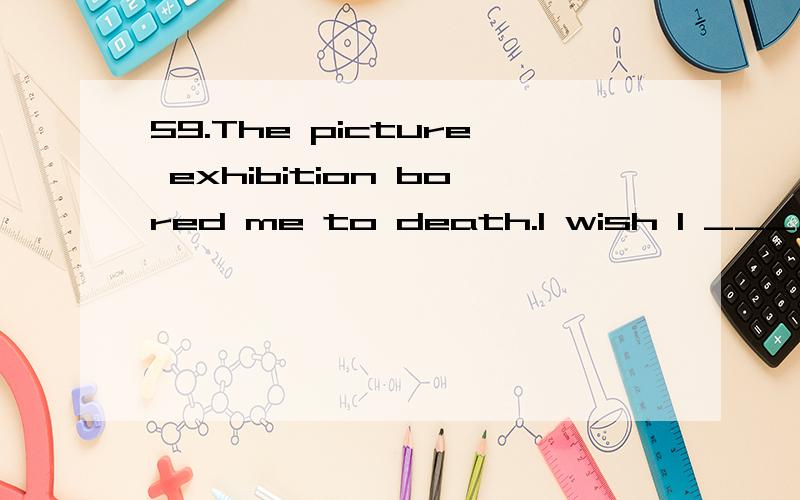59.The picture exhibition bored me to death.I wish I ________ to it.A) have not goneB) did not goC) had not goneD) should not have gone