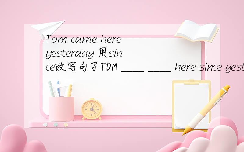 Tom came here yesterday 用since改写句子TOM ____ ____ here since yesterday